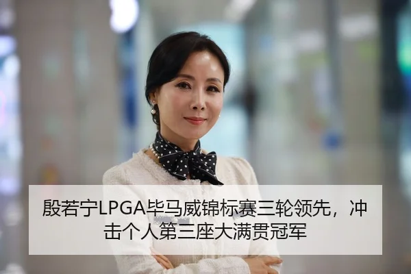 殷若宁LPGA毕马威锦标赛三轮领先，冲击个人第三座大满贯冠军