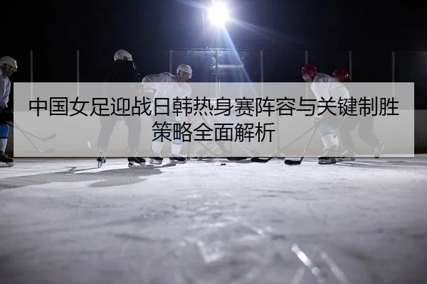 中国女足迎战日韩热身赛阵容与关键制胜策略全面解析